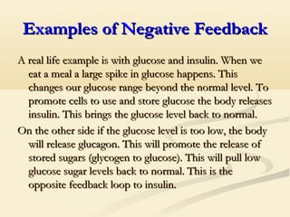 Examples of Negative FeedbackExamples of Negative Feedback
A real life example is with glucose and insulin. When weA real life example is with glucose and insulin. When we
eat a meal a large spike in glucose happens. Thiseat a meal a large spike in glucose happens. This
changes our glucose range beyond the normal level. Tochanges our glucose range beyond the normal level. To
promote cells to use and store glucose the body releasespromote cells to use and store glucose the body releases
insulin. This brings the glucose level back to normalinsulin. This brings the glucose level back to normal..
On the other side if the glucose level is too low, the bodyOn the other side if the glucose level is too low, the body
will release glucagon. This will promote the release ofwill release glucagon. This will promote the release of
stored sugars (glycogen to glucose). This will pull lowstored sugars (glycogen to glucose). This will pull low
glucose sugar levels back to normal. This is theglucose sugar levels back to normal. This is the
opposite feedback loop to insulin.opposite feedback loop to insulin.
 