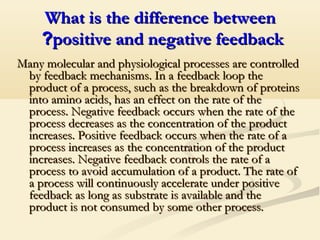 What is the difference betweenWhat is the difference between
positive and negative feedbackpositive and negative feedback??
Many molecular and physiological processes are controlledMany molecular and physiological processes are controlled
by feedback mechanisms. In a feedback loop theby feedback mechanisms. In a feedback loop the
product of a process, such as the breakdown of proteinsproduct of a process, such as the breakdown of proteins
into amino acids, has an effect on the rate of theinto amino acids, has an effect on the rate of the
process. Negative feedback occurs when the rate of theprocess. Negative feedback occurs when the rate of the
process decreases as the concentration of the productprocess decreases as the concentration of the product
increases. Positive feedback occurs when the rate of aincreases. Positive feedback occurs when the rate of a
process increases as the concentration of the productprocess increases as the concentration of the product
increases. Negative feedback controls the rate of aincreases. Negative feedback controls the rate of a
process to avoid accumulation of a product. The rate ofprocess to avoid accumulation of a product. The rate of
a process will continuously accelerate under positivea process will continuously accelerate under positive
feedback as long as substrate is available and thefeedback as long as substrate is available and the
product is not consumed by some other process.product is not consumed by some other process.
 