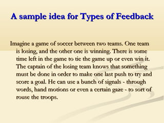 A sample idea for Types of FeedbackA sample idea for Types of Feedback
Imagine a game of soccer between two teams. One teamImagine a game of soccer between two teams. One team
is losing, and the other one is winning. There is someis losing, and the other one is winning. There is some
time left in the game to tie the game up or even win it.time left in the game to tie the game up or even win it.
The captain of the losing team knows that somethingThe captain of the losing team knows that something
must be done in order to make one last push to try andmust be done in order to make one last push to try and
score a goal. He can use a bunch of signals - throughscore a goal. He can use a bunch of signals - through
words, hand motions or even a certain gaze - to sort ofwords, hand motions or even a certain gaze - to sort of
rouse the troopsrouse the troops..
 