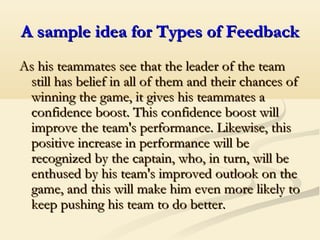 A sample idea for Types of FeedbackA sample idea for Types of Feedback
As his teammates see that the leader of the teamAs his teammates see that the leader of the team
still has belief in all of them and their chances ofstill has belief in all of them and their chances of
winning the game, it gives his teammates awinning the game, it gives his teammates a
confidence boost. This confidence boost willconfidence boost. This confidence boost will
improve the team's performance. Likewise, thisimprove the team's performance. Likewise, this
positive increase in performance will bepositive increase in performance will be
recognized by the captain, who, in turn, will berecognized by the captain, who, in turn, will be
enthused by his team's improved outlook on theenthused by his team's improved outlook on the
game, and this will make him even more likely togame, and this will make him even more likely to
keep pushing his team to do better.keep pushing his team to do better.
 