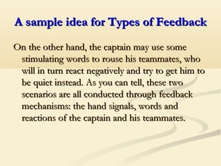 A sample idea for Types of FeedbackA sample idea for Types of Feedback
On the other hand, the captain may use someOn the other hand, the captain may use some
stimulating words to rouse his teammates, whostimulating words to rouse his teammates, who
will in turn react negatively and try to get him towill in turn react negatively and try to get him to
be quiet instead. As you can tell, these twobe quiet instead. As you can tell, these two
scenarios are all conducted through feedbackscenarios are all conducted through feedback
mechanisms: the hand signals, words andmechanisms: the hand signals, words and
reactions of the captain and his teammates.reactions of the captain and his teammates.
 