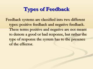 Types of FeedbackTypes of Feedback
Feedback systems are classified into two differentFeedback systems are classified into two different
types: positive feedback and negative feedback.types: positive feedback and negative feedback.
These terms positive and negative are not meantThese terms positive and negative are not meant
to denote a good or bad response, but rather theto denote a good or bad response, but rather the
type of response the system has to the presencetype of response the system has to the presence
of the effector.of the effector.
 