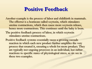 Positive FeedbackPositive Feedback
Another example is the process of labor and childbirth in mammals.Another example is the process of labor and childbirth in mammals.
The effector is a hormone called oxytocin, which stimulatesThe effector is a hormone called oxytocin, which stimulates
uterine contractions, which then cause more oxytocin release,uterine contractions, which then cause more oxytocin release,
hence more contractions. This continues until the baby is bornhence more contractions. This continues until the baby is born..
The positive feedback process of labor, in which oxytocinThe positive feedback process of labor, in which oxytocin
stimulates uterine contractionsstimulates uterine contractions..
Positive feedback systems essentially cause a growing cascadePositive feedback systems essentially cause a growing cascade
reaction in which each new product further amplifies the veryreaction in which each new product further amplifies the very
process that created it, ensuring a whole lot more product. Theyprocess that created it, ensuring a whole lot more product. They
are typically not ongoing processes in an individual, but ratherare typically not ongoing processes in an individual, but rather
reactions to specific states of physiological stress, as we see inreactions to specific states of physiological stress, as we see in
these two examples.these two examples.
 