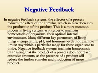 Negative FeedbackNegative Feedback
In negative feedback systems, the effector of a processIn negative feedback systems, the effector of a process
reduces the effect of the stimulus, which in turn decreasesreduces the effect of the stimulus, which in turn decreases
the production of the product. This is a more commonthe production of the product. This is a more common
process in living systems as it serves to maintainprocess in living systems as it serves to maintain
homeostasis of organisms, their optimal internalhomeostasis of organisms, their optimal internal
environment. Many different key parameters of livingenvironment. Many different key parameters of living
things - temperature, pH, and hormone levels, for examplethings - temperature, pH, and hormone levels, for example
- must stay within a particular range for those organisms to- must stay within a particular range for those organisms to
thrive. Negative feedback systems maintain homeostasisthrive. Negative feedback systems maintain homeostasis
by ensuring that the product of a process does not reachby ensuring that the product of a process does not reach
excessive amounts, as the presence of a product willexcessive amounts, as the presence of a product will
reduce the further stimulus and production of morereduce the further stimulus and production of more
product.product.
 