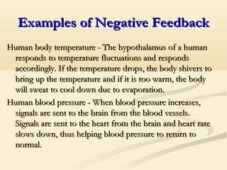 Examples of Negative FeedbackExamples of Negative Feedback
Human body temperature - The hypothalamus of a humanHuman body temperature - The hypothalamus of a human
responds to temperature fluctuations and respondsresponds to temperature fluctuations and responds
accordingly. If the temperature drops, the body shivers toaccordingly. If the temperature drops, the body shivers to
bring up the temperature and if it is too warm, the bodybring up the temperature and if it is too warm, the body
will sweat to cool down due to evaporationwill sweat to cool down due to evaporation..
Human blood pressure - When blood pressure increases,Human blood pressure - When blood pressure increases,
signals are sent to the brain from the blood vessels.signals are sent to the brain from the blood vessels.
Signals are sent to the heart from the brain and heart rateSignals are sent to the heart from the brain and heart rate
slows down, thus helping blood pressure to return toslows down, thus helping blood pressure to return to
normal.normal.
 