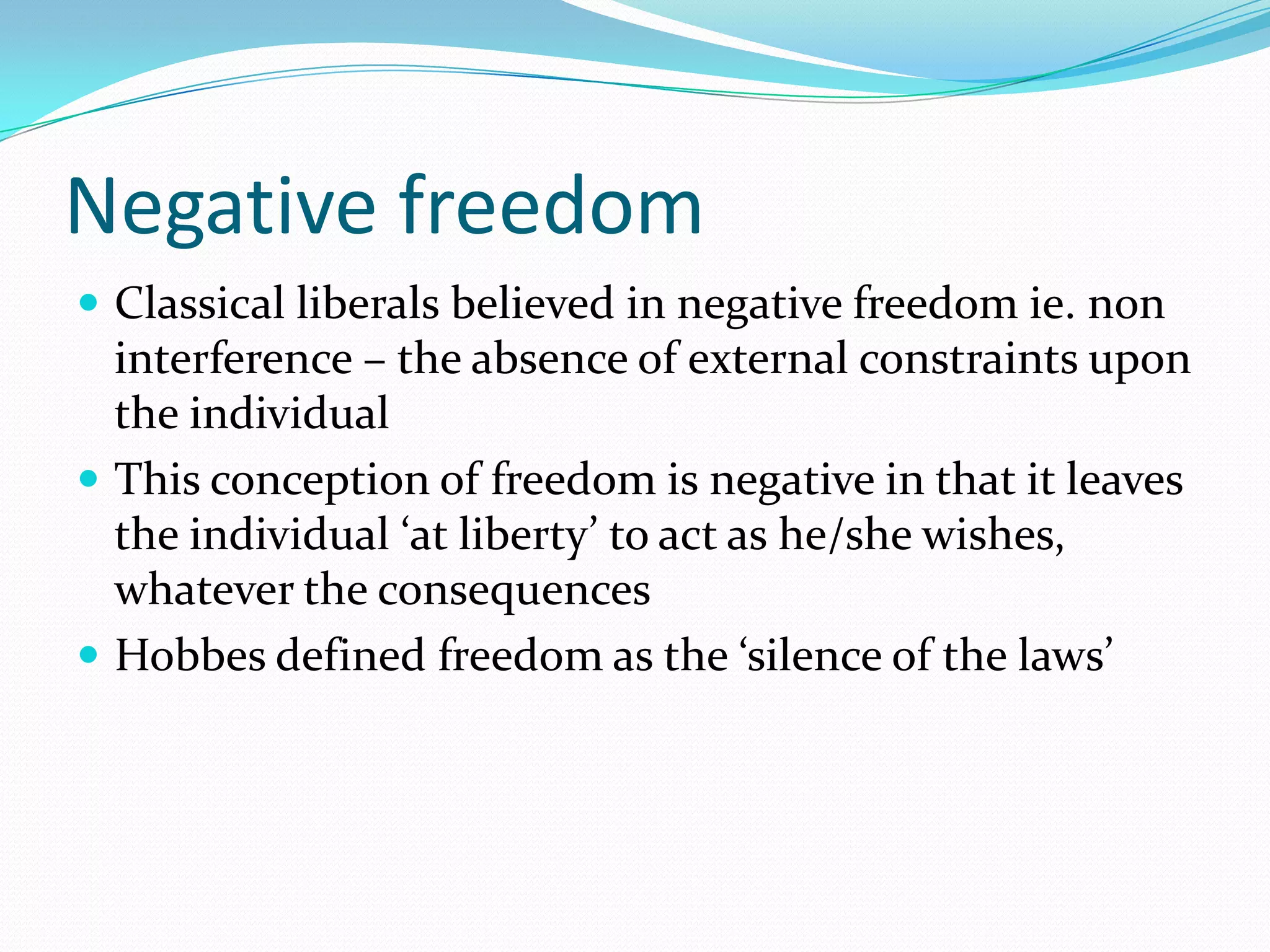 Negative freedom
 Classical liberals believed in negative freedom ie. non
  interference – the absence of external constraints upon
  the individual
 This conception of freedom is negative in that it leaves
  the individual ‘at liberty’ to act as he/she wishes,
  whatever the consequences
 Hobbes defined freedom as the ‘silence of the laws’
 