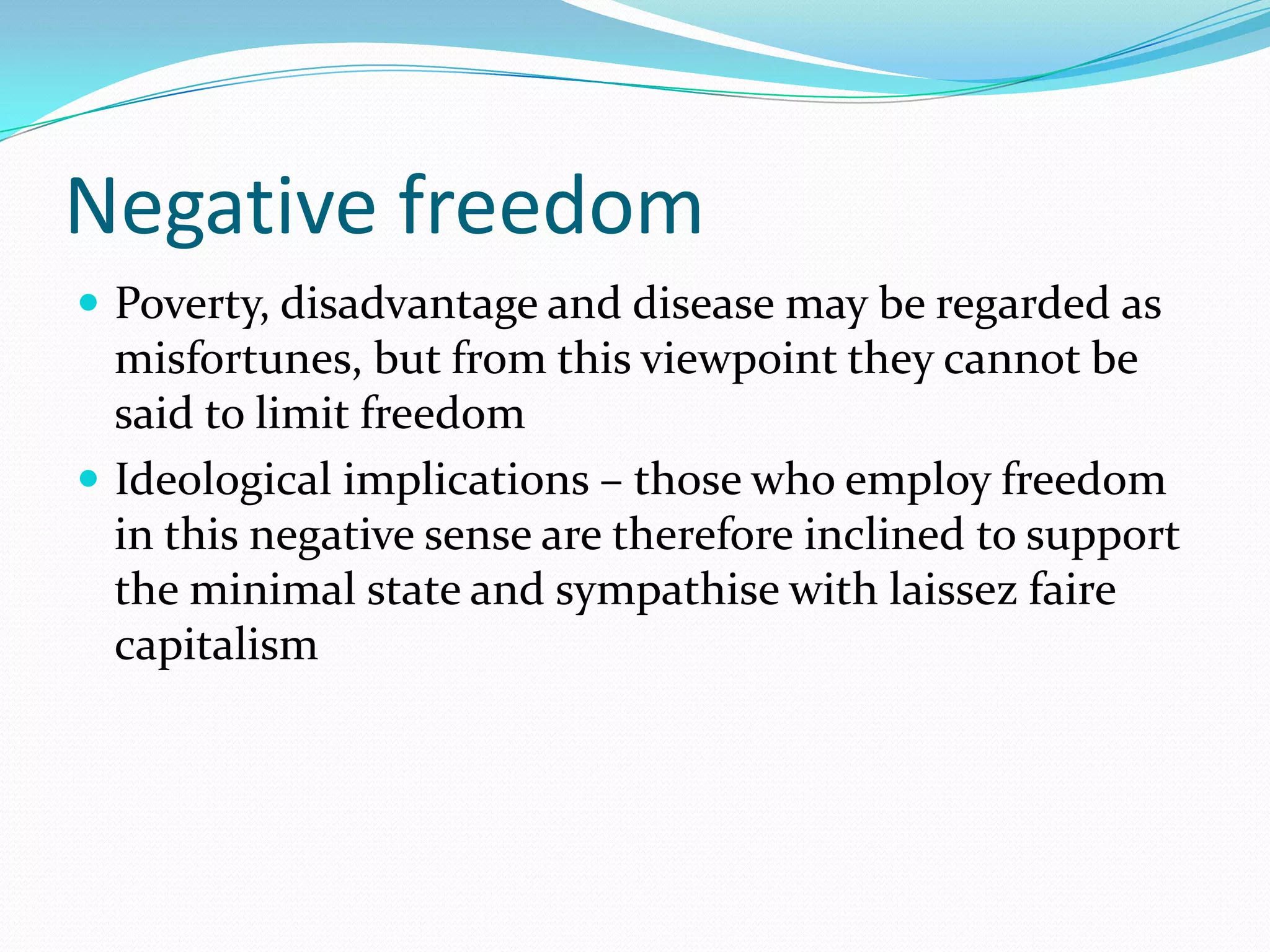 Negative freedom
 Poverty, disadvantage and disease may be regarded as
  misfortunes, but from this viewpoint they cannot be
  said to limit freedom
 Ideological implications – those who employ freedom
  in this negative sense are therefore inclined to support
  the minimal state and sympathise with laissez faire
  capitalism
 