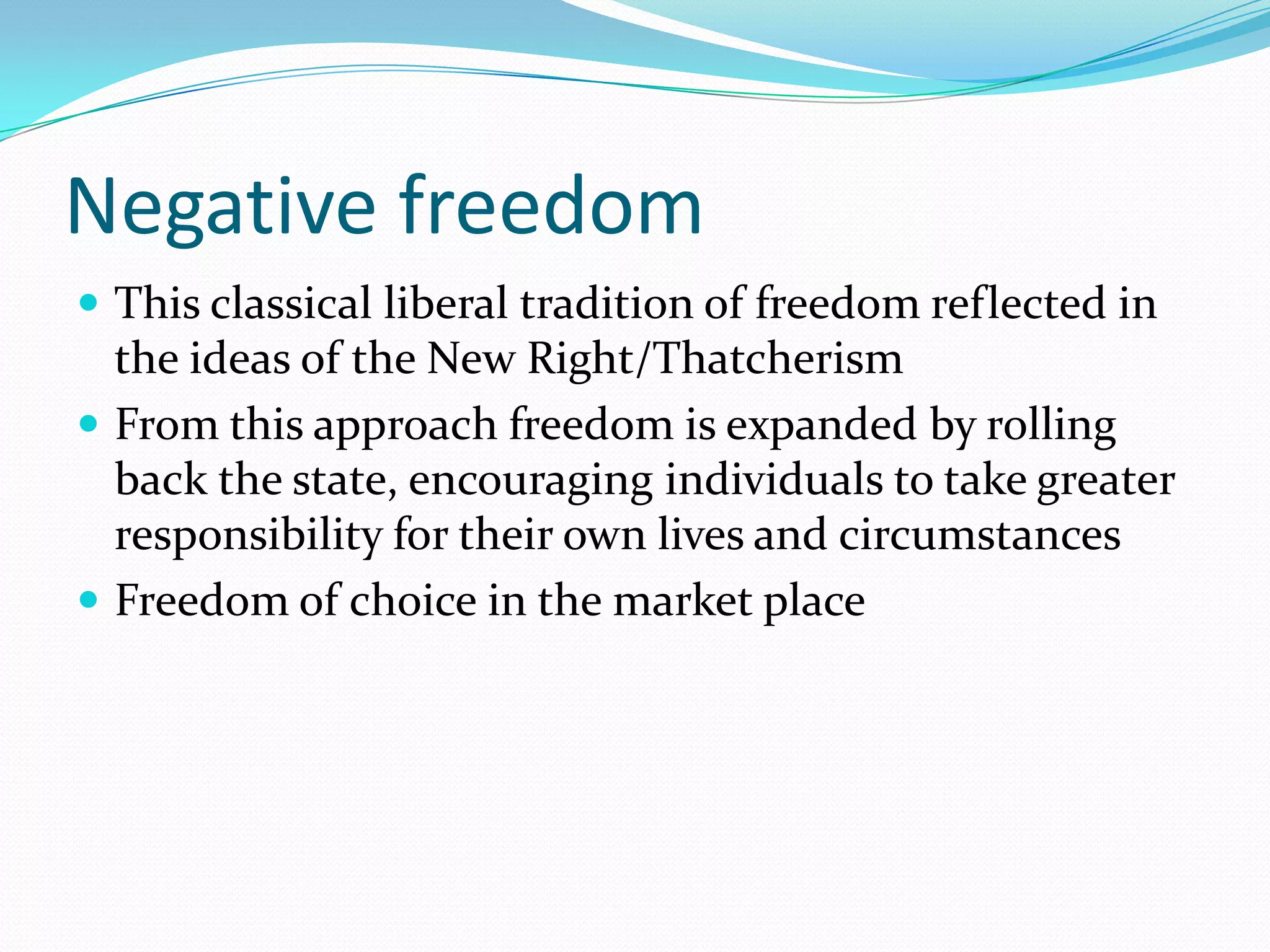 Negative freedom
 This classical liberal tradition of freedom reflected in
  the ideas of the New Right/Thatcherism
 From this approach freedom is expanded by rolling
  back the state, encouraging individuals to take greater
  responsibility for their own lives and circumstances
 Freedom of choice in the market place
 