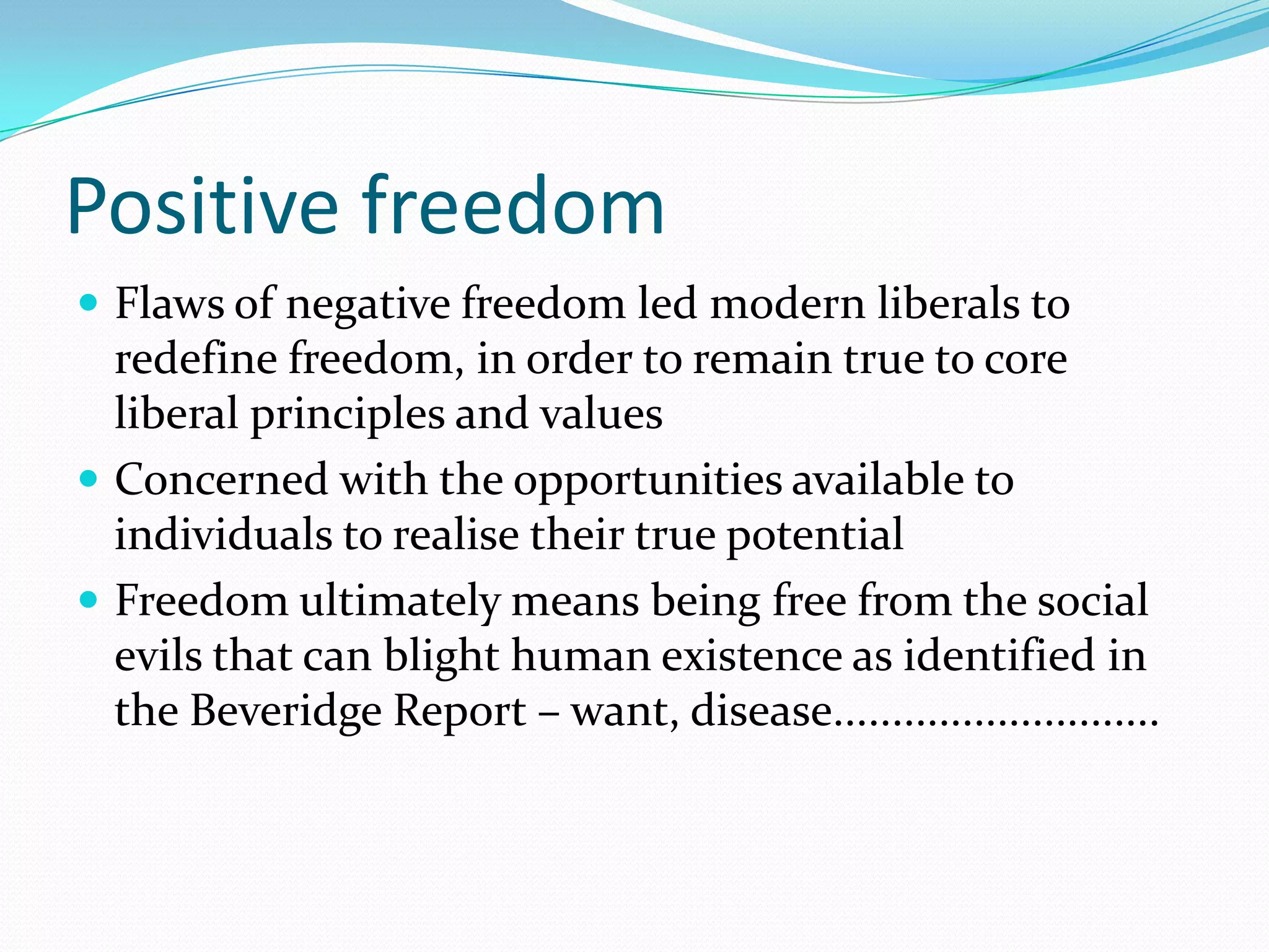 Positive freedom
 Flaws of negative freedom led modern liberals to
  redefine freedom, in order to remain true to core
  liberal principles and values
 Concerned with the opportunities available to
  individuals to realise their true potential
 Freedom ultimately means being free from the social
  evils that can blight human existence as identified in
  the Beveridge Report – want, disease............................
 