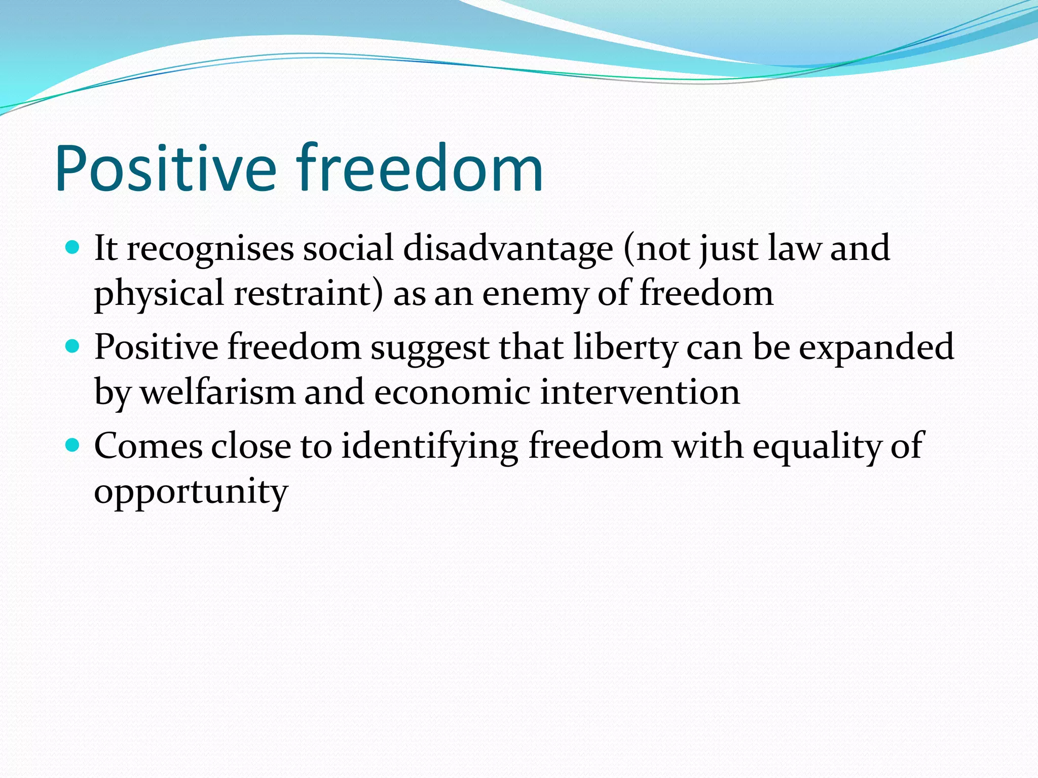 Positive freedom
 It recognises social disadvantage (not just law and
  physical restraint) as an enemy of freedom
 Positive freedom suggest that liberty can be expanded
  by welfarism and economic intervention
 Comes close to identifying freedom with equality of
  opportunity
 