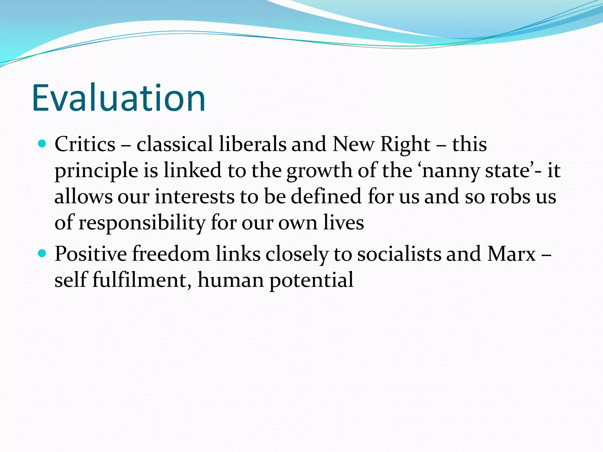 Evaluation
 Critics – classical liberals and New Right – this
  principle is linked to the growth of the ‘nanny state’- it
  allows our interests to be defined for us and so robs us
  of responsibility for our own lives
 Positive freedom links closely to socialists and Marx –
  self fulfilment, human potential
 