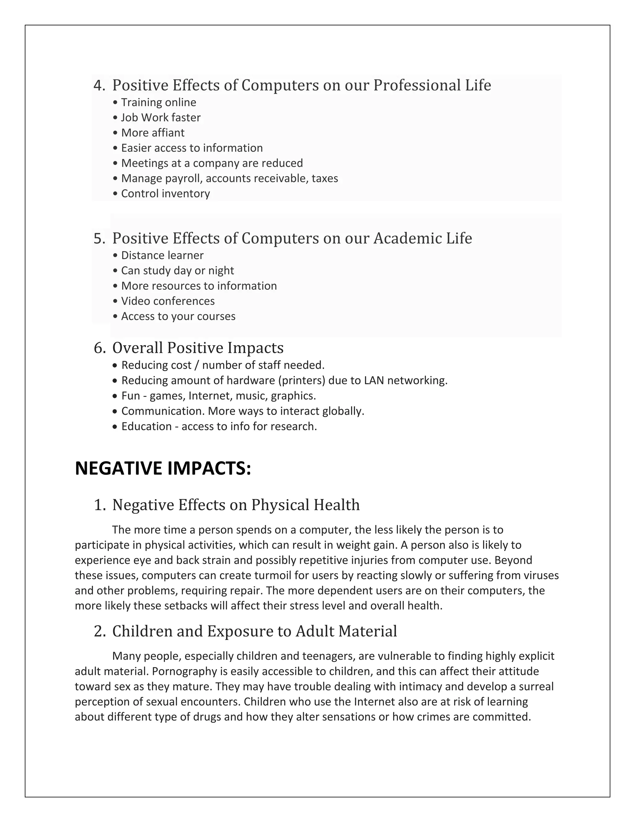 4. Positive Effects of Computers on our Professional Life
       • Training online
       • Job Work faster
       • More affiant
       • Easier access to information
       • Meetings at a company are reduced
       • Manage payroll, accounts receivable, taxes
       • Control inventory


   5. Positive Effects of Computers on our Academic Life
       • Distance learner
       • Can study day or night
       • More resources to information
       • Video conferences
       • Access to your courses

   6. Overall Positive Impacts
         Reducing cost / number of staff needed.
         Reducing amount of hardware (printers) due to LAN networking.
         Fun - games, Internet, music, graphics.
         Communication. More ways to interact globally.
         Education - access to info for research.


NEGATIVE IMPACTS:
   1. Negative Effects on Physical Health
        The more time a person spends on a computer, the less likely the person is to
participate in physical activities, which can result in weight gain. A person also is likely to
experience eye and back strain and possibly repetitive injuries from computer use. Beyond
these issues, computers can create turmoil for users by reacting slowly or suffering from viruses
and other problems, requiring repair. The more dependent users are on their computers, the
more likely these setbacks will affect their stress level and overall health.

   2. Children and Exposure to Adult Material
       Many people, especially children and teenagers, are vulnerable to finding highly explicit
adult material. Pornography is easily accessible to children, and this can affect their attitude
toward sex as they mature. They may have trouble dealing with intimacy and develop a surreal
perception of sexual encounters. Children who use the Internet also are at risk of learning
about different type of drugs and how they alter sensations or how crimes are committed.
 