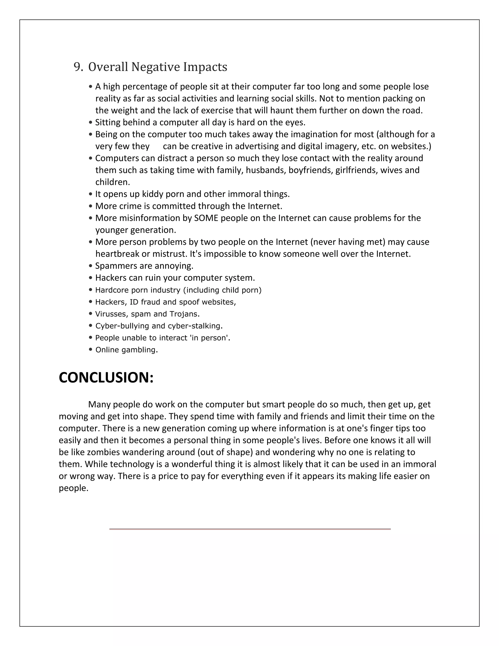 9. Overall Negative Impacts
       • A high percentage of people sit at their computer far too long and some people lose
         reality as far as social activities and learning social skills. Not to mention packing on
         the weight and the lack of exercise that will haunt them further on down the road.
       • Sitting behind a computer all day is hard on the eyes.
       • Being on the computer too much takes away the imagination for most (although for a
         very few they can be creative in advertising and digital imagery, etc. on websites.)
       • Computers can distract a person so much they lose contact with the reality around
         them such as taking time with family, husbands, boyfriends, girlfriends, wives and
         children.
       • It opens up kiddy porn and other immoral things.
       • More crime is committed through the Internet.
       • More misinformation by SOME people on the Internet can cause problems for the
         younger generation.
       • More person problems by two people on the Internet (never having met) may cause
         heartbreak or mistrust. It's impossible to know someone well over the Internet.
       • Spammers are annoying.
       • Hackers can ruin your computer system.
       • Hardcore porn industry (including child porn)
       • Hackers, ID fraud and spoof websites,
       • Virusses, spam and Trojans.
       • Cyber-bullying and cyber-stalking.
       • People unable to interact 'in person'.
       • Online gambling.


CONCLUSION:
        Many people do work on the computer but smart people do so much, then get up, get
moving and get into shape. They spend time with family and friends and limit their time on the
computer. There is a new generation coming up where information is at one's finger tips too
easily and then it becomes a personal thing in some people's lives. Before one knows it all will
be like zombies wandering around (out of shape) and wondering why no one is relating to
them. While technology is a wonderful thing it is almost likely that it can be used in an immoral
or wrong way. There is a price to pay for everything even if it appears its making life easier on
people.
 