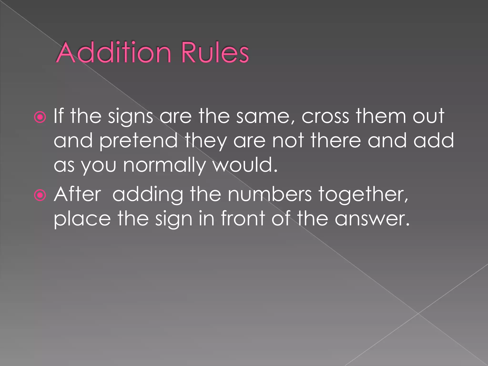 Addition RulesIf the signs are the same, cross them out and pretend they are not there and add as you normally would.After adding the numbers together, place the sign in front of the answer.