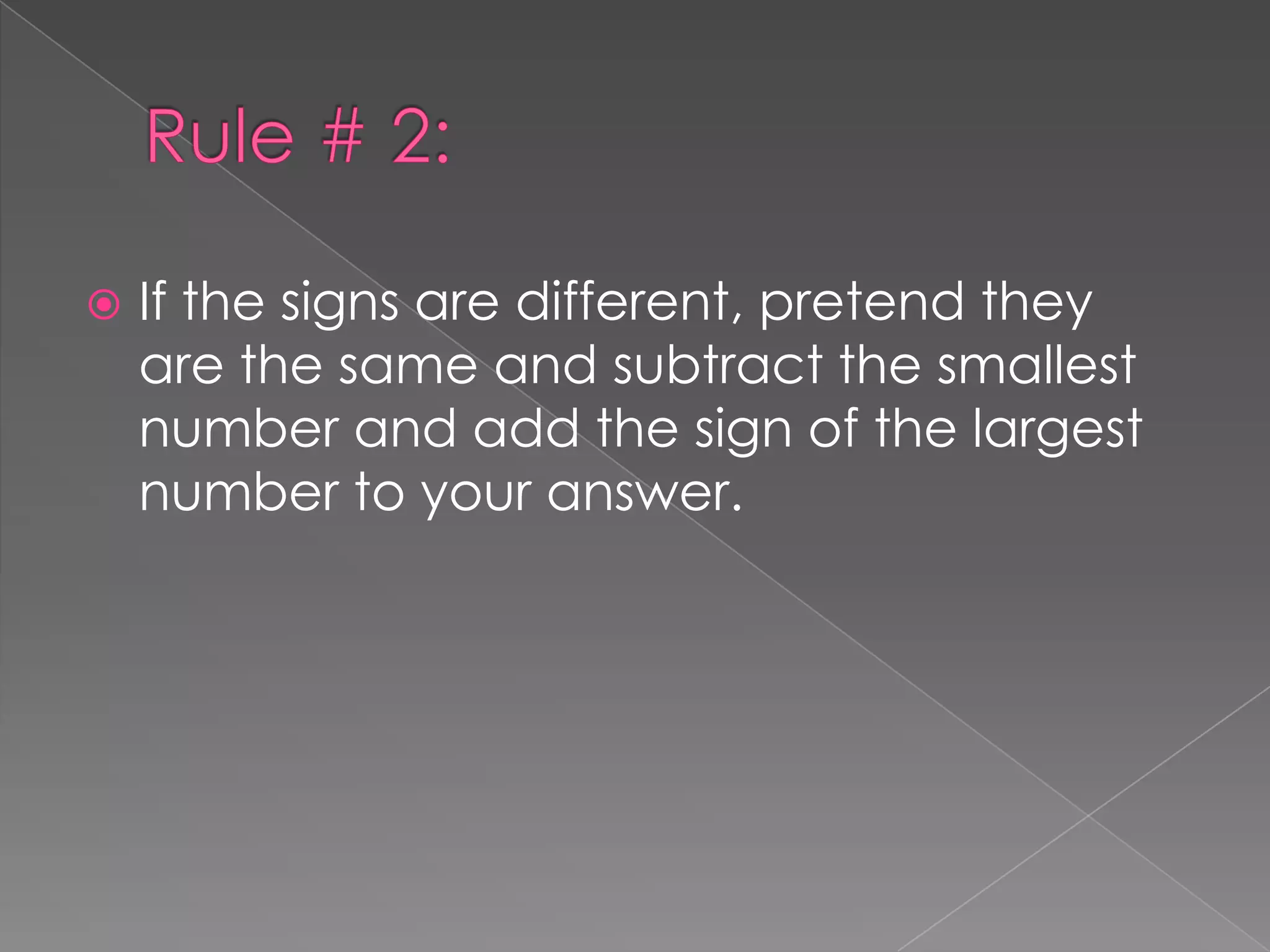Rule # 2:If the signs are different, pretend they are the same and subtract the smallest number and add the sign of the largest number to your answer.