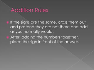 Addition RulesIf the signs are the same, cross them out and pretend they are not there and add as you normally would.After  adding the numbers together, place the sign in front of the answer.