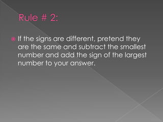 Rule # 2:If the signs are different, pretend they are the same and subtract the smallest number and add the sign of the largest number to your answer.