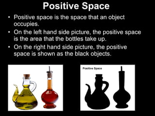 Positive Space   Positive space is the space that an object occupies. On the left hand side picture, the positive space is the area that the bottles take up. On the right hand side picture, the positive space is shown as the black objects. 