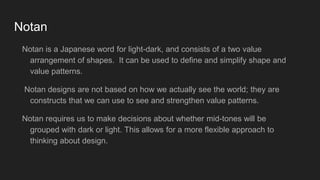 Notan
Notan is a Japanese word for light-dark, and consists of a two value
arrangement of shapes. It can be used to define and simplify shape and
value patterns.
Notan designs are not based on how we actually see the world; they are
constructs that we can use to see and strengthen value patterns.
Notan requires us to make decisions about whether mid-tones will be
grouped with dark or light. This allows for a more flexible approach to
thinking about design.
 