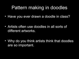 Pattern making in doodles
• Have you ever drawn a doodle in class?
• Artists often use doodles in all sorts of
different artworks.
• Why do you think artists think that doodles
are so important.
 