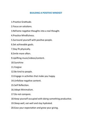 BUILDING A POSITIVE MINDSET
1.Practice Gratitude.
2.Focus on solutions.
3.Reframe negative thoughts into a real thought.
4.Practice Mindfulness.
5.Surround yourself with positive people.
6.Set achievable goals.
7.Stay fit physically.
8.Smile more often.
9.Uplifting music/videos/content.
10.Sunshine
11.Forgive
12.Be kind to people.
13.Engage in activities that make you happy.
14.Unfollow negative content.
15.Self Reflection.
16.Adopt Minimalism.
17.Do not compare.
18.Keep yourself occupied with doing something productive.
19.Sleep well, eat well and stay hydrated.
20.Ease your expectation and grow your giving.
 