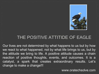Our lives are not determined by what happens to us but by how
we react to what happened, not by what life brings to us, but by
the attitude we bring to life. A positive attitude causes a chain
reaction of positive thoughts, events, and outcomes. It is a
catalyst, a spark that creates extraordinary results. Let’s
change to make a change!!!
www.oratechsolve.com
THE POSITIVE ATTITIDE OF EAGLE
 