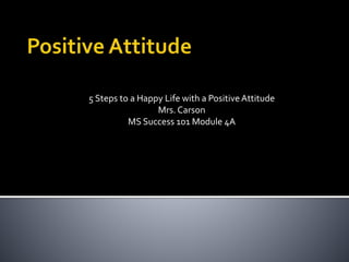 5 Steps to a Happy Life with a PositiveAttitude
Mrs. Carson
MS Success 101 Module 4A
 