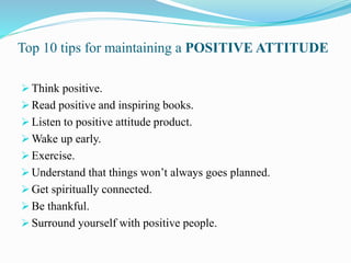 Top 10 tips for maintaining a POSITIVE ATTITUDE
Think positive.
Read positive and inspiring books.
Listen to positive attitude product.
Wake up early.
Exercise.
Understand that things won’t always goes planned.
Get spiritually connected.
Be thankful.
Surround yourself with positive people.