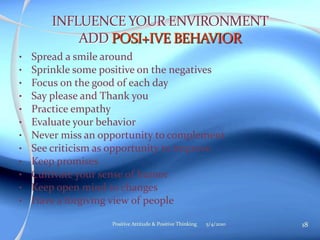 • Spread a smile around
• Sprinkle some positive on the negatives
• Focus on the good of each day
• Say please and Thank you
• Practice empathy
• Evaluate your behavior
• Never miss an opportunity to complement
• See criticism as opportunity to improve
• Keep promises
• Cultivate your sense of humor
• Keep open mind to changes
• Have a forgiving view of people
5/4/2010 18Positive Attitude & Positive Thinking
 