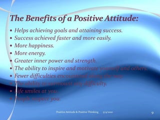  Helps achieving goals and attaining success.
 Success achieved faster and more easily.
 More happiness.
 More energy.
 Greater inner power and strength.
 The ability to inspire and motivate yourself and others.
 Fewer difficulties encountered along the way.
 The ability to surmount any difficulty.
 Life smiles at you.
 People respect you.
5/4/2010 9Positive Attitude & Positive Thinking
 