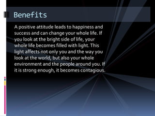 A positive attitude leads to happiness and
success and can change your whole life. If
you look at the bright side of life, your
whole life becomes filled with light.This
light affects not only you and the way you
look at the world, but also your whole
environment and the people around you. If
it is strong enough, it becomes contagious.
Benefits
 