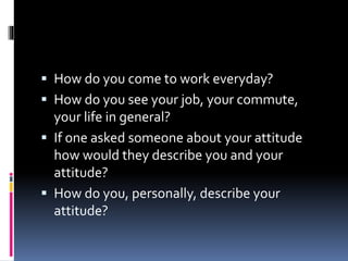  How do you come to work everyday?
 How do you see your job, your commute,
your life in general?
 If one asked someone about your attitude
how would they describe you and your
attitude?
 How do you, personally, describe your
attitude?
 