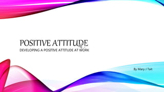 POSITIVE ATTITUDE
DEVELOPING A POSITIVE ATTITUDE AT WORK
By Mary J Tait
 