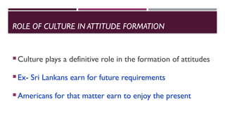 ROLE OF CULTURE IN ATTITUDE FORMATION
Culture plays a definitive role in the formation of attitudes
Ex- Sri Lankans earn for future requirements
Americans for that matter earn to enjoy the present
 