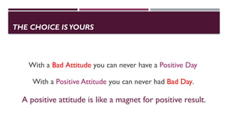THE CHOICE IS YOURS
With a Bad Attitude you can never have a Positive Day
With a Positive Attitude you can never had Bad Day.
A positive attitude is like a magnet for positive result.
 