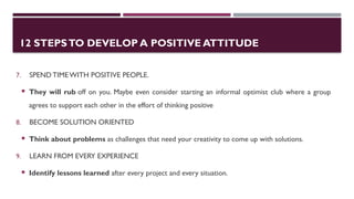 12 STEPSTO DEVELOP A POSITIVE ATTITUDE
7. SPENDTIME WITH POSITIVE PEOPLE.
 They will rub off on you. Maybe even consider starting an informal optimist club where a group
agrees to support each other in the effort of thinking positive
8. BECOME SOLUTION ORIENTED
 Think about problems as challenges that need your creativity to come up with solutions.
9. LEARN FROM EVERY EXPERIENCE
 Identify lessons learned after every project and every situation.
 