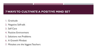 7 WAYSTO CULTIVATE A POSITIVE MIND SET
1. Gratitude
2. Negative Self-talk
3. Self Care
4. Positive Environment
5. Solutions not Problems
6. A Growth Mindset
7. Mistakes are the biggest Teachers
 