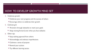 HOW TO DEVELOP GROWTH MIND SET
4. Celebrate growth
 Celebrate your own progress and the success of others
 Encourage others to celebrate their growth
5. Cultivate grit
 Persevere through obstacles to reach your goals
 Keep moving forward, even when you face setbacks
6. Other tips
 Stop seeking approval from others
 Acknowledge and embrace imperfections
 Cultivate a sense of purpose
 Reward your actions
 Try different learning tactics
 