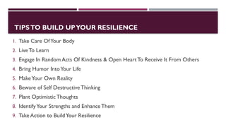 TIPSTO BUILD UPYOUR RESILIENCE
1. Take Care OfYour Body
2. Live To Learn
3. Engage In Random Acts Of Kindness & Open Heart To Receive It From Others
4. Bring Humor IntoYour Life
5. MakeYour Own Reality
6. Beware of Self DestructiveThinking
7. Plant Optimistic Thoughts
8. IdentifyYour Strengths and Enhance Them
9. Take Action to BuildYour Resilience
 