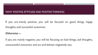WHY POSITIVE ATTITUDE AND POSITIVETHINKING
If you are mainly positive, you will be focused on good things, happy
thoughts, and successful outcomes.
Otherwise –
if you are mainly negative, you will be focusing on bad things, sad thoughts,
unsuccessful outcomes and act and behave negatively too.
 