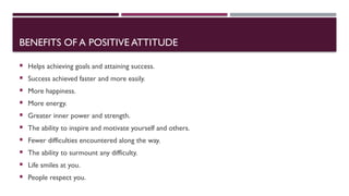 BENEFITS OF A POSITIVE ATTITUDE
 Helps achieving goals and attaining success.
 Success achieved faster and more easily.
 More happiness.
 More energy.
 Greater inner power and strength.
 The ability to inspire and motivate yourself and others.
 Fewer difficulties encountered along the way.
 The ability to surmount any difficulty.
 Life smiles at you.
 People respect you.
 