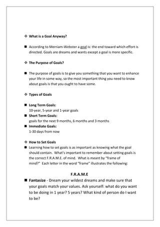  What is a Goal Anyway?
 According to Merriam-Webster a goal is: the end toward which effort is
directed. Goals are dreams and wants except a goal is more specific.
 The Purpose of Goals?
 The purpose of goals is to give you something that you want to enhance
your life in some way, so the most important thing you need to know
about goals is that you ought to have some.
 Types of Goals
 Long Term Goals:
10-year, 5-year and 1-year goals
 Short Term Goals:
goals for the next 9 months, 6 months and 3 months
 Immediate Goals:
1-30 days from now
 How to Set Goals
 Learning how to set goals is as important as knowing what the goal
should contain. What’s important to remember about setting goals is
the correct F.R.A.M.E. of mind. What is meant by “frame of
mind?” Each letter in the word “frame” illustrates the following:

F.R.A.M.E
 Fantasize - Dream your wildest dreams and make sure that
your goals match your values. Ask yourself: what do you want
to be doing in 1 year? 5 years? What kind of person do I want
to be?

 