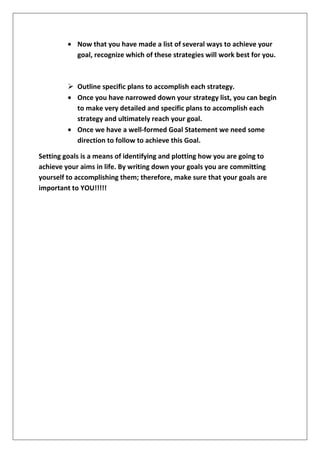 Now that you have made a list of several ways to achieve your
goal, recognize which of these strategies will work best for you.

 Outline specific plans to accomplish each strategy.
Once you have narrowed down your strategy list, you can begin
to make very detailed and specific plans to accomplish each
strategy and ultimately reach your goal.
Once we have a well-formed Goal Statement we need some
direction to follow to achieve this Goal.
Setting goals is a means of identifying and plotting how you are going to
achieve your aims in life. By writing down your goals you are committing
yourself to accomplishing them; therefore, make sure that your goals are
important to YOU!!!!!

 