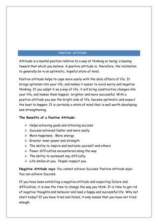 POSITIVE ATTITUDE

Attitude is a mental position relative to a way of thinking or being; a leaning
toward that which you believe. A positive attitude is, therefore, the inclination
to generally be in an optimistic, hopeful state of mind.
Positive attitude helps to cope more easily with the daily affairs of life. It
brings optimism into your life, and makes it easier to avoid worry and negative
thinking. If you adopt it as a way of life, it will bring constructive changes into
your life, and makes them happier, brighter and more successful. With a
positive attitude you see the bright side of life, become optimistic and expect
the best to happen. It is certainly a state of mind that is well worth developing
and strengthening.
The Benefits of a Positive Attitude:
 Helps achieving goals and attaining success
 Success achieved faster and more easily
 More happiness. More energy
 Greater inner power and strength
 The ability to inspire and motivate yourself and others
 Fewer difficulties encountered along the way
 The ability to surmount any difficulty
 Life smiles at you. People respect you.
Negative Attitude says: You cannot achieve Success. Positive attitude says:
You can achieve Success.
If you have been exhibiting a negative attitude and expecting failure and
difficulties, it is now the time to change the way you think. It is time to get rid
of negative thoughts and behavior and lead a happy and successful life. Why not
start today? If you have tried and failed, it only means that you have not tried
enough.

 