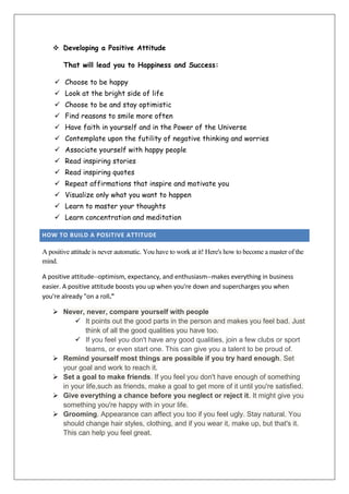  Developing a Positive Attitude
That will lead you to Happiness and Success:
 Choose to be happy
 Look at the bright side of life
 Choose to be and stay optimistic
 Find reasons to smile more often
 Have faith in yourself and in the Power of the Universe
 Contemplate upon the futility of negative thinking and worries
 Associate yourself with happy people
 Read inspiring stories
 Read inspiring quotes
 Repeat affirmations that inspire and motivate you
 Visualize only what you want to happen
 Learn to master your thoughts
 Learn concentration and meditation
HOW TO BUILD A POSITIVE ATTITUDE

A positive attitude is never automatic. You have to work at it! Here's how to become a master of the
mind.
A positive attitude--optimism, expectancy, and enthusiasm--makes everything in business
easier. A positive attitude boosts you up when you're down and supercharges you when
you're already "on a roll."
 Never, never, compare yourself with people
 It points out the good parts in the person and makes you feel bad. Just
think of all the good qualities you have too.
 If you feel you don't have any good qualities, join a few clubs or sport
teams, or even start one. This can give you a talent to be proud of.
 Remind yourself most things are possible if you try hard enough. Set
your goal and work to reach it.
 Set a goal to make friends. If you feel you don't have enough of something
in your life,such as friends, make a goal to get more of it until you're satisfied.
 Give everything a chance before you neglect or reject it. It might give you
something you're happy with in your life.
 Grooming. Appearance can affect you too if you feel ugly. Stay natural. You
should change hair styles, clothing, and if you wear it, make up, but that's it.
This can help you feel great.

 