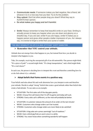  Communicate needs. If someone makes you feel negative, like a friend, tell
whoever it is in a nice way how you feel. Try to fix the problem.
 Stay upbeat. Don't let other people drag you down!! What they say is
ALWAYS their opinion.
 Do what makes you happy and isn't harmful.

 Smile! Always remember to keep that beautiful smile on your face. Smiling is
actually proven to keep you happier when you are down and gloomy on a
dreadful day. If you are sad, smile! If you are happy, smile! It makes you a
happier person and gives other people a better impression of you. As I always
say, it is worse to forget a smile than your purse or wallet.
"THE ONLY DISABILITY IN LIFE IS A BAD ATTITUDE" SCOTT HAMILTON

 Remember that YOU control your attitude.
Attitude does not emerge from what happens to you, but instead from how you decide to
interpret what happens to you.
Take, for example, receiving the unexpected gift of an old automobile. One person might think:
"It's a piece of junk!" a second might think: "It's cheap transportation," and a third might think:
"It's a real classic!"
In each case, the person is deciding how to interpret the event and therefore controlling how he
or she feels about it (i.e. attitude).

 Adopt beliefs that frame events in a positive way.
Your beliefs and rules about life and work determine how you interpret events and therefore
your attitude. Decide to adopt "strong" beliefs that create a good attitude rather than beliefs that
create a bad attitude. To use sales as an example:
SITUATION: The first sales call of the day goes poorly.
WEAK: A lousy first call means that I'm off my game and today will suck.
STRONG: Every sales call is different, so the next will probably be better.
SITUATION: A customer reduces the amount of an order at the last minute!
WEAK: Customers who change orders can't be trusted.
STRONG: Customers who change orders are more likely to be satisfied!
SITUATION: A big sales win comes seemingly "out of nowhere."
WEAK: Even a blind pig finds an acorn once in a while.
STRONG: You never know when something wonderful will happen

 