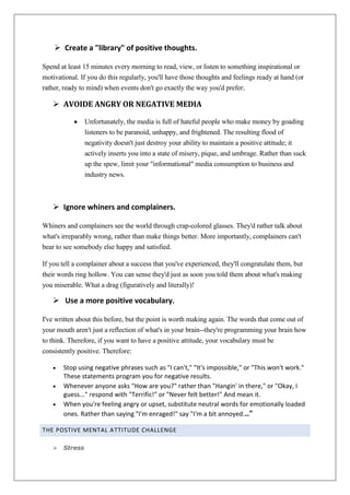  Create a "library" of positive thoughts.
Spend at least 15 minutes every morning to read, view, or listen to something inspirational or
motivational. If you do this regularly, you'll have those thoughts and feelings ready at hand (or
rather, ready to mind) when events don't go exactly the way you'd prefer.

 AVOIDE ANGRY OR NEGATIVE MEDIA
Unfortunately, the media is full of hateful people who make money by goading
listeners to be paranoid, unhappy, and frightened. The resulting flood of
negativity doesn't just destroy your ability to maintain a positive attitude; it
actively inserts you into a state of misery, pique, and umbrage. Rather than suck
up the spew, limit your "informational" media consumption to business and
industry news.

 Ignore whiners and complainers.
Whiners and complainers see the world through crap-colored glasses. They'd rather talk about
what's irreparably wrong, rather than make things better. More importantly, complainers can't
bear to see somebody else happy and satisfied.
If you tell a complainer about a success that you've experienced, they'll congratulate them, but
their words ring hollow. You can sense they'd just as soon you told them about what's making
you miserable. What a drag (figuratively and literally)!

 Use a more positive vocabulary.
I've written about this before, but the point is worth making again. The words that come out of
your mouth aren't just a reflection of what's in your brain--they're programming your brain how
to think. Therefore, if you want to have a positive attitude, your vocabulary must be
consistently positive. Therefore:
Stop using negative phrases such as "I can't," "It's impossible," or "This won't work."
These statements program you for negative results.
Whenever anyone asks "How are you?" rather than "Hangin' in there," or "Okay, I
guess..." respond with "Terrific!" or "Never felt better!" And mean it.
When you're feeling angry or upset, substitute neutral words for emotionally loaded
ones. Rather than saying "I'm enraged!" say "I'm a bit annoyed..."
THE POSTIVE MENTAL ATTITUDE CHALLENGE


Stress

 