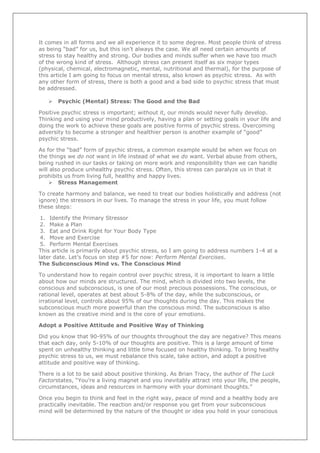 It comes in all forms and we all experience it to some degree. Most people think of stress
as being “bad” for us, but this isn’t always the case. We all need certain amounts of
stress to stay healthy and strong. Our bodies and minds suffer when we have too much
of the wrong kind of stress. Although stress can present itself as six major types
(physical, chemical, electromagnetic, mental, nutritional and thermal), for the purpose of
this article I am going to focus on mental stress, also known as psychic stress. As with
any other form of stress, there is both a good and a bad side to psychic stress that must
be addressed.


Psychic (Mental) Stress: The Good and the Bad

Positive psychic stress is important; without it, our minds would never fully develop.
Thinking and using your mind productively, having a plan or setting goals in your life and
doing the work to achieve these goals are positive forms of psychic stress. Overcoming
adversity to become a stronger and healthier person is another example of “good”
psychic stress.
As for the “bad” form of psychic stress, a common example would be when we focus on
the things we do not want in life instead of what we do want. Verbal abuse from others,
being rushed in our tasks or taking on more work and responsibility than we can handle
will also produce unhealthy psychic stress. Often, this stress can paralyze us in that it
prohibits us from living full, healthy and happy lives.
 Stress Management
To create harmony and balance, we need to treat our bodies holistically and address (not
ignore) the stressors in our lives. To manage the stress in your life, you must follow
these steps:
1. Identify the Primary Stressor
2. Make a Plan
3. Eat and Drink Right for Your Body Type
4. Move and Exercise
5. Perform Mental Exercises
This article is primarily about psychic stress, so I am going to address numbers 1-4 at a
later date. Let’s focus on step #5 for now: Perform Mental Exercises.
The Subconscious Mind vs. The Conscious Mind
To understand how to regain control over psychic stress, it is important to learn a little
about how our minds are structured. The mind, which is divided into two levels, the
conscious and subconscious, is one of our most precious possessions. The conscious, or
rational level, operates at best about 5-8% of the day, while the subconscious, or
irrational level, controls about 95% of our thoughts during the day. This makes the
subconscious much more powerful than the conscious mind. The subconscious is also
known as the creative mind and is the core of your emotions.
Adopt a Positive Attitude and Positive Way of Thinking
Did you know that 90-95% of our thoughts throughout the day are negative? This means
that each day, only 5-10% of our thoughts are positive. This is a large amount of time
spent on unhealthy thinking and little time focused on healthy thinking. To bring healthy
psychic stress to us, we must rebalance this scale, take action, and adopt a positive
attitude and positive way of thinking.
There is a lot to be said about positive thinking. As Brian Tracy, the author of The Luck
Factorstates, “You’re a living magnet and you inevitably attract into your life, the people,
circumstances, ideas and resources in harmony with your dominant thoughts.”
Once you begin to think and feel in the right way, peace of mind and a healthy body are
practically inevitable. The reaction and/or response you get from your subconscious
mind will be determined by the nature of the thought or idea you hold in your conscious

 