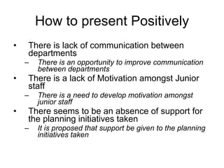 How to present Positively There is lack of communication between departments There is an opportunity to improve communication between departments There is a lack of Motivation amongst Junior staff There is a need to develop motivation amongst junior staff There seems to be an absence of support for the planning initiatives taken It is proposed that support be given to the planning initiatives taken 