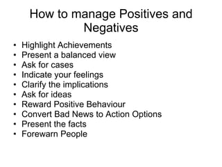 How to manage Positives and Negatives Highlight Achievements Present a balanced view Ask for cases Indicate your feelings Clarify the implications Ask for ideas Reward Positive Behaviour Convert Bad News to Action Options Present the facts Forewarn People 